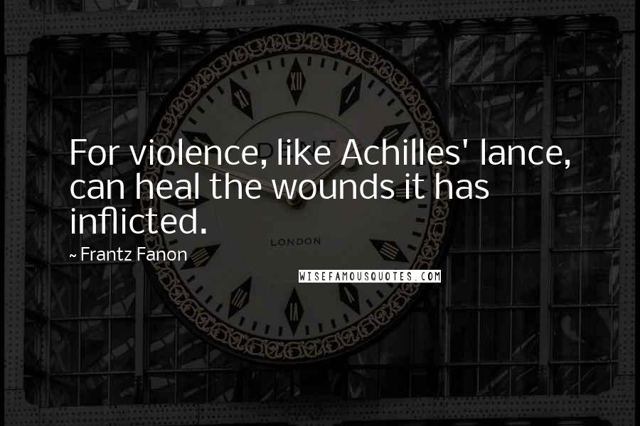 Frantz Fanon quotes: For violence, like Achilles' lance, can heal the wounds it has inflicted.