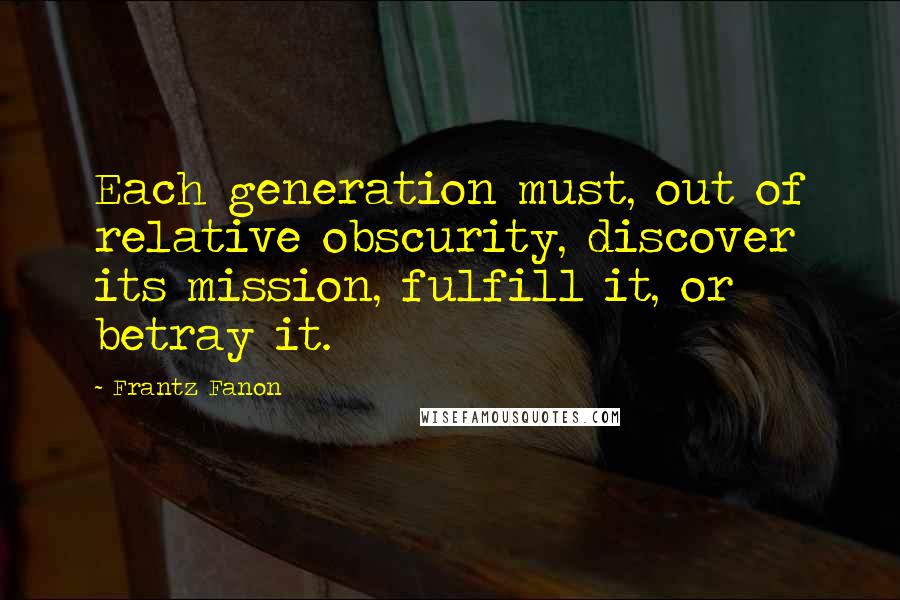 Frantz Fanon quotes: Each generation must, out of relative obscurity, discover its mission, fulfill it, or betray it.