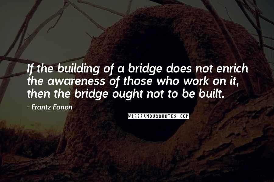 Frantz Fanon quotes: If the building of a bridge does not enrich the awareness of those who work on it, then the bridge ought not to be built.