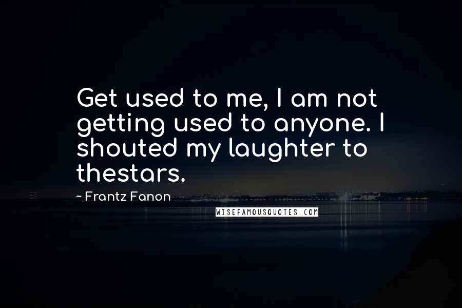 Frantz Fanon quotes: Get used to me, I am not getting used to anyone. I shouted my laughter to thestars.