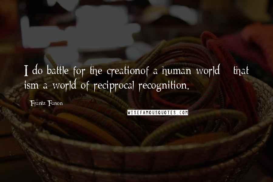 Frantz Fanon quotes: I do battle for the creationof a human world - that ism a world of reciprocal recognition.