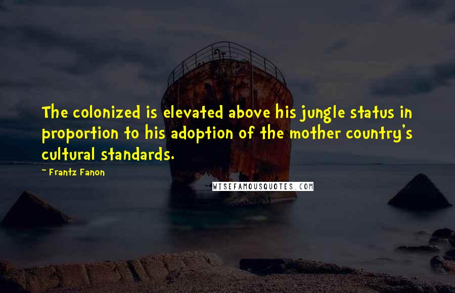 Frantz Fanon quotes: The colonized is elevated above his jungle status in proportion to his adoption of the mother country's cultural standards.
