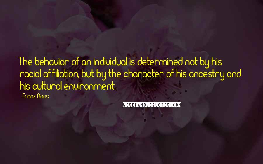 Franz Boas quotes: The behavior of an individual is determined not by his racial affiliation, but by the character of his ancestry and his cultural environment. Franz Boas quotes: The behavior of an individual is determined not by his racial affiliation, but by the character of his ancestry and his cultural environment.