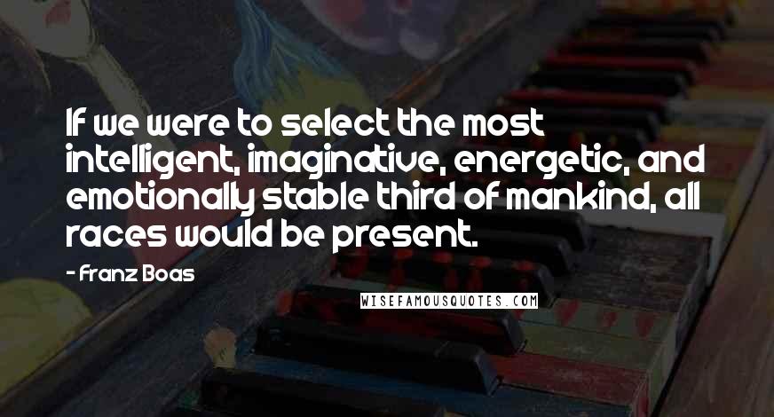 Franz Boas quotes: If we were to select the most intelligent, imaginative, energetic, and emotionally stable third of mankind, all races would be present. Franz Boas quotes: If we were to select the most intelligent, imaginative, energetic, and emotionally stable third of mankind, all races would be present.