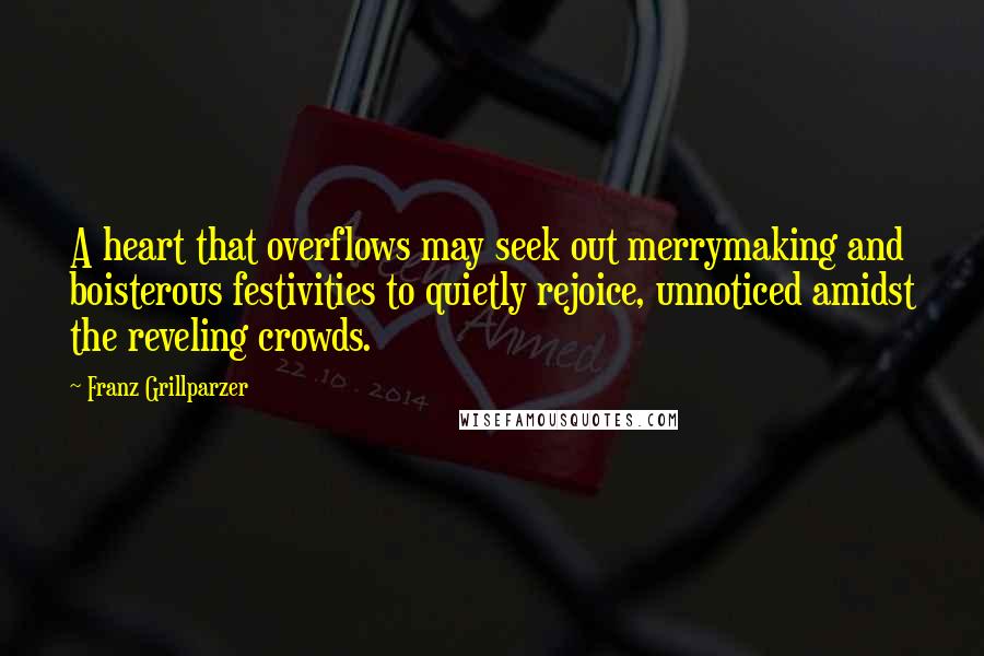 Franz Grillparzer quotes: A heart that overflows may seek out merrymaking and boisterous festivities to quietly rejoice, unnoticed amidst the reveling crowds. Franz Grillparzer quotes: A heart that overflows may seek out merrymaking and boisterous festivities to quietly rejoice, unnoticed amidst the reveling crowds.