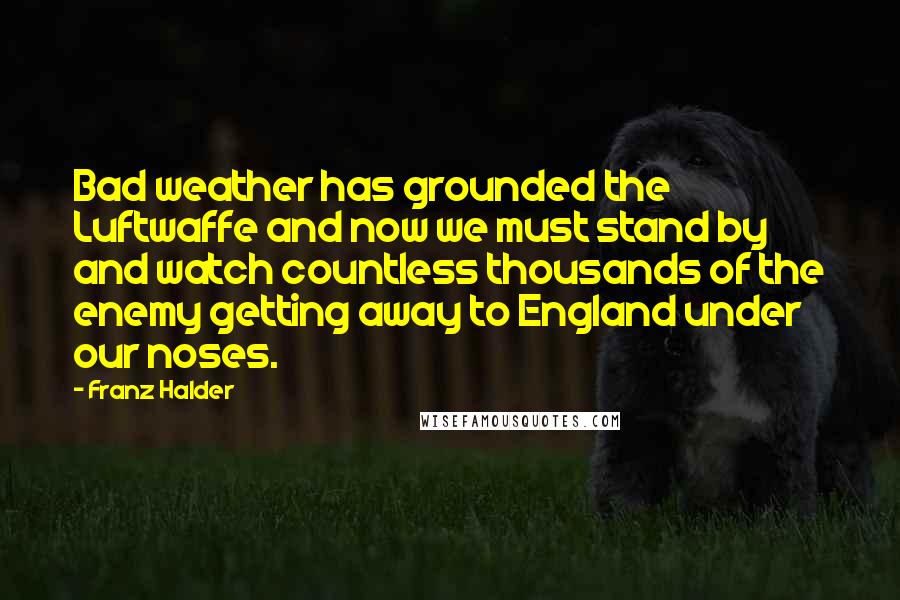 Franz Halder quotes: Bad weather has grounded the Luftwaffe and now we must stand by and watch countless thousands of the enemy getting away to England under our noses.