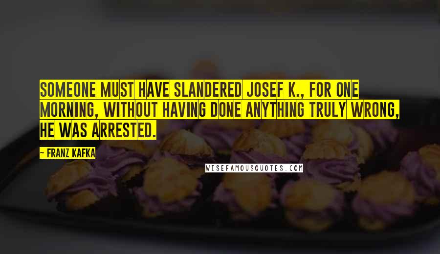 Franz Kafka quotes: Someone must have slandered Josef K., for one morning, without having done anything truly wrong, he was arrested.