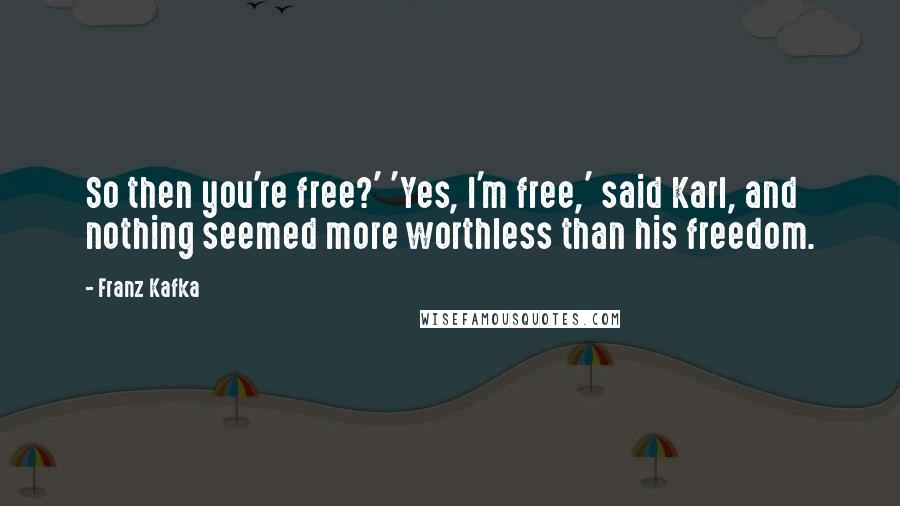Franz Kafka quotes: So then you're free?' 'Yes, I'm free,' said Karl, and nothing seemed more worthless than his freedom.