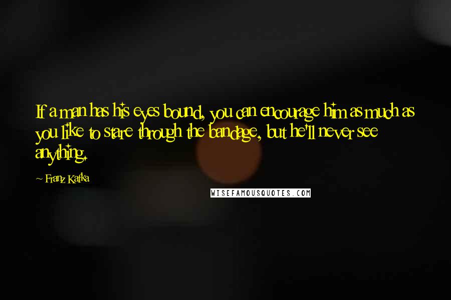 Franz Kafka quotes: If a man has his eyes bound, you can encourage him as much as you like to stare through the bandage, but he'll never see anything.