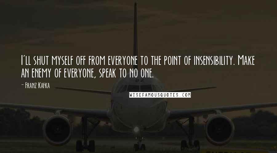 Franz Kafka quotes: I'll shut myself off from everyone to the point of insensibility. Make an enemy of everyone, speak to no one.