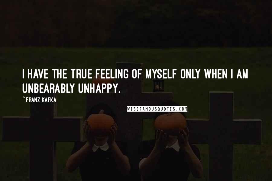 Franz Kafka quotes: I have the true feeling of myself only when I am unbearably unhappy.