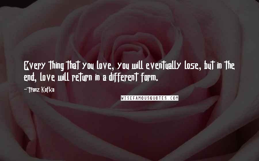 Franz Kafka quotes: Every thing that you love, you will eventually lose, but in the end, love will return in a different form.