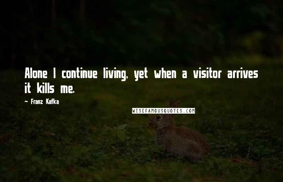 Franz Kafka quotes: Alone I continue living, yet when a visitor arrives it kills me.