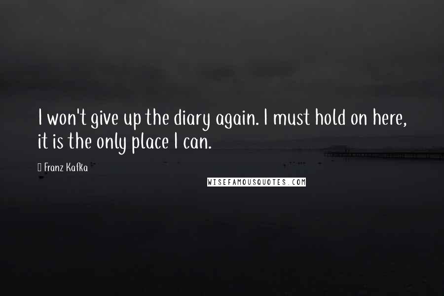 Franz Kafka quotes: I won't give up the diary again. I must hold on here, it is the only place I can.
