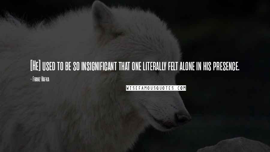 Franz Kafka quotes: [He] used to be so insignificant that one literally felt alone in his presence.