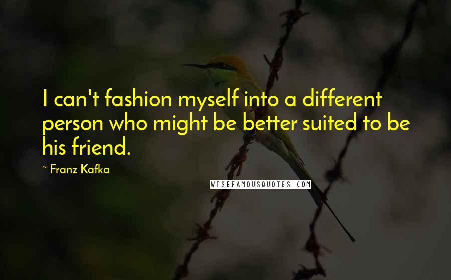 Franz Kafka quotes: I can't fashion myself into a different person who might be better suited to be his friend.