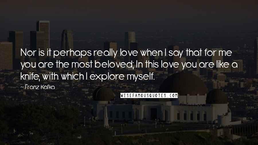 Franz Kafka quotes: Nor is it perhaps really love when I say that for me you are the most beloved; In this love you are like a knife, with which I explore myself.