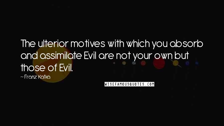 Franz Kafka quotes: The ulterior motives with which you absorb and assimilate Evil are not your own but those of Evil.