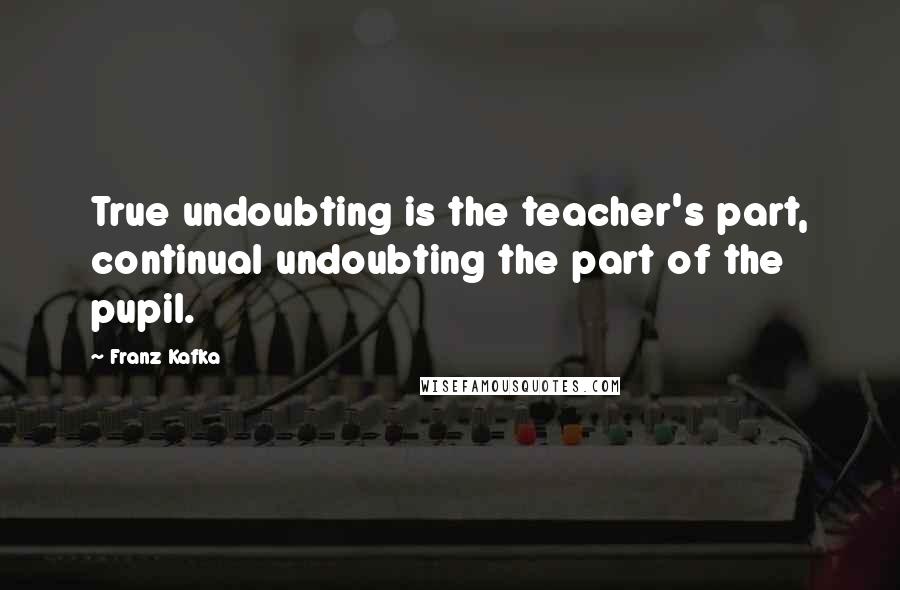 Franz Kafka quotes: True undoubting is the teacher's part, continual undoubting the part of the pupil.