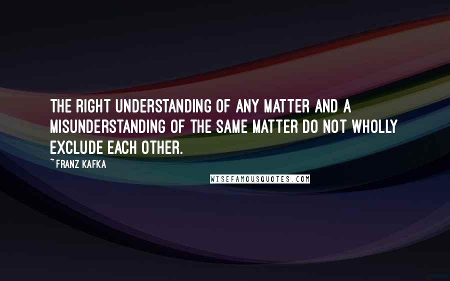 Franz Kafka quotes: The right understanding of any matter and a misunderstanding of the same matter do not wholly exclude each other.