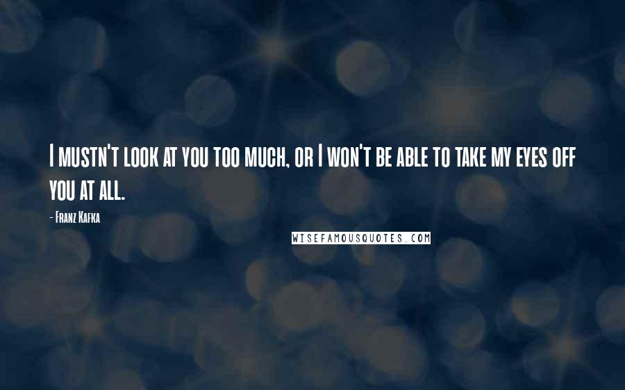 Franz Kafka quotes: I mustn't look at you too much, or I won't be able to take my eyes off you at all.