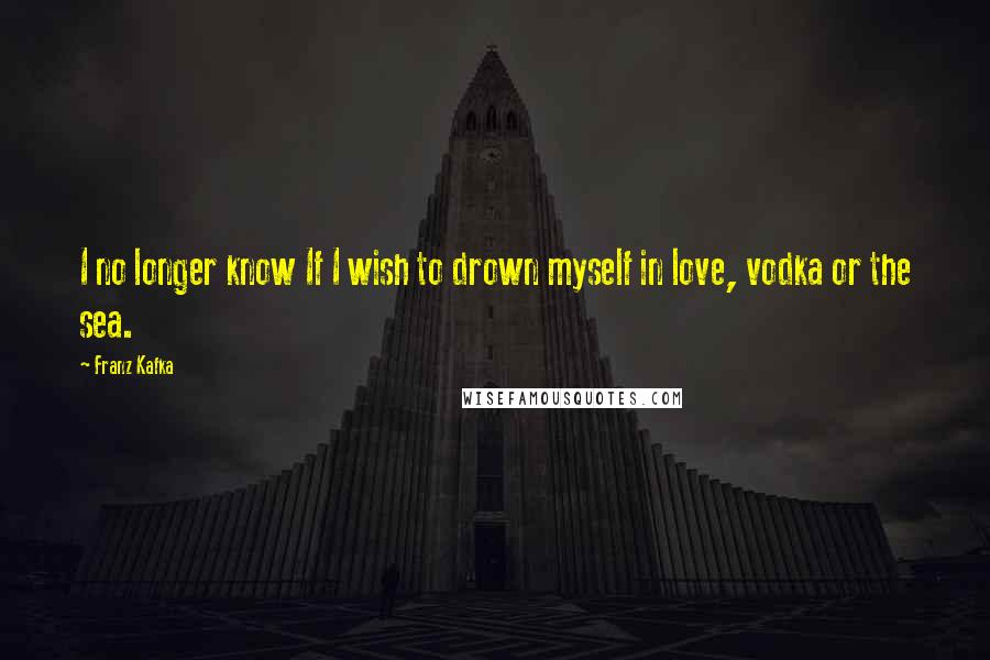 Franz Kafka quotes: I no longer know If I wish to drown myself in love, vodka or the sea.