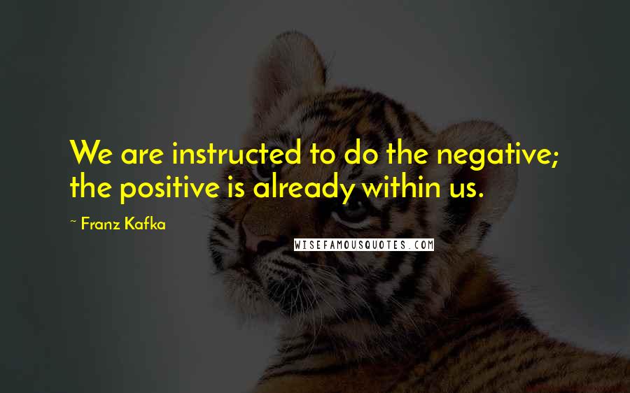 Franz Kafka quotes: We are instructed to do the negative; the positive is already within us.