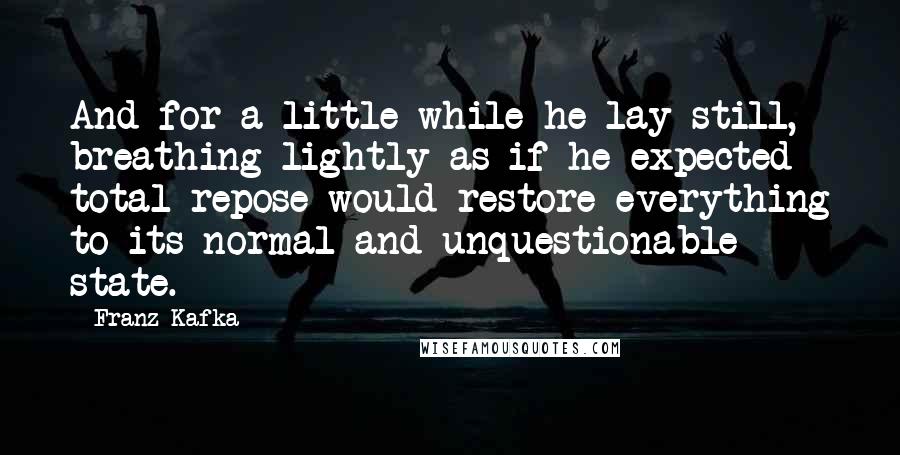 Franz Kafka quotes: And for a little while he lay still, breathing lightly as if he expected total repose would restore everything to its normal and unquestionable state.