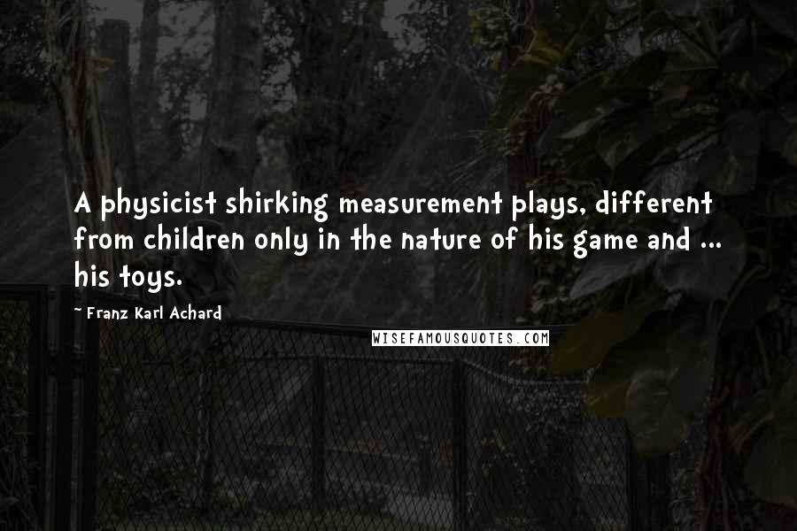 Franz Karl Achard quotes: A physicist shirking measurement plays, different from children only in the nature of his game and ... his toys.