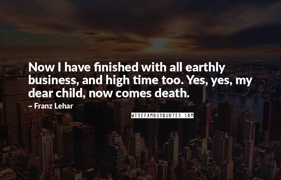 Franz Lehar quotes: Now I have finished with all earthly business, and high time too. Yes, yes, my dear child, now comes death.