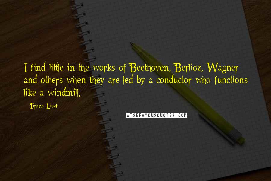 Franz Liszt quotes: I find little in the works of Beethoven, Berlioz, Wagner and others when they are led by a conductor who functions like a windmill.