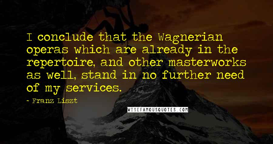 Franz Liszt quotes: I conclude that the Wagnerian operas which are already in the repertoire, and other masterworks as well, stand in no further need of my services.