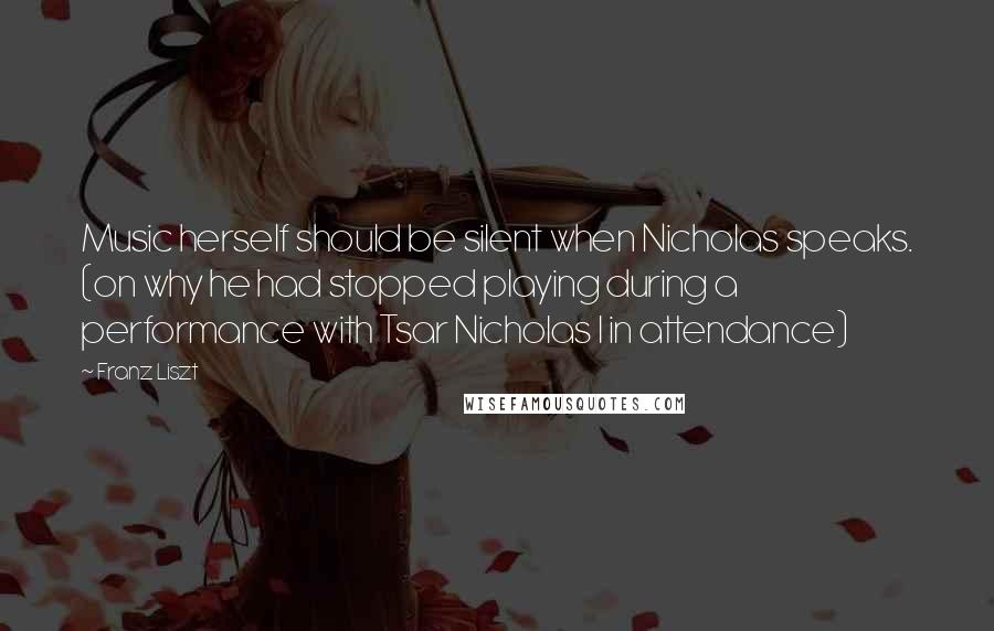 Franz Liszt quotes: Music herself should be silent when Nicholas speaks. (on why he had stopped playing during a performance with Tsar Nicholas I in attendance)