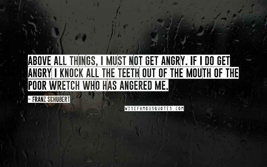 Franz Schubert quotes: Above all things, I must not get angry. If I do get angry I knock all the teeth out of the mouth of the poor wretch who has angered me.