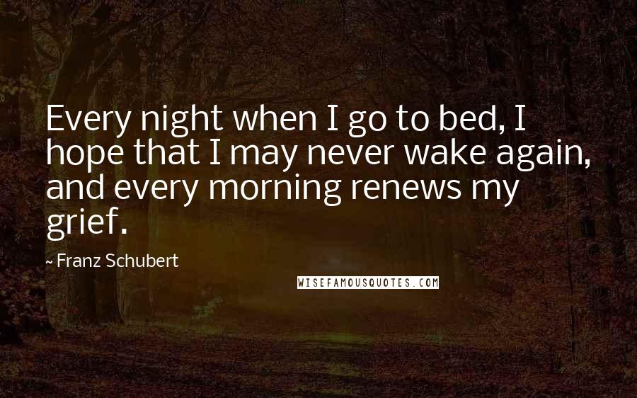 Franz Schubert quotes: Every night when I go to bed, I hope that I may never wake again, and every morning renews my grief.