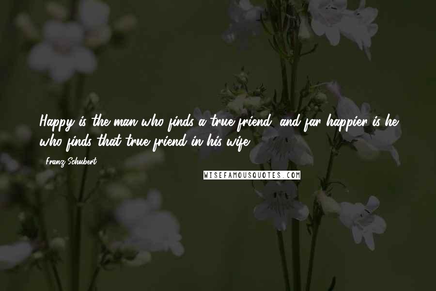 Franz Schubert quotes: Happy is the man who finds a true friend, and far happier is he who finds that true friend in his wife.