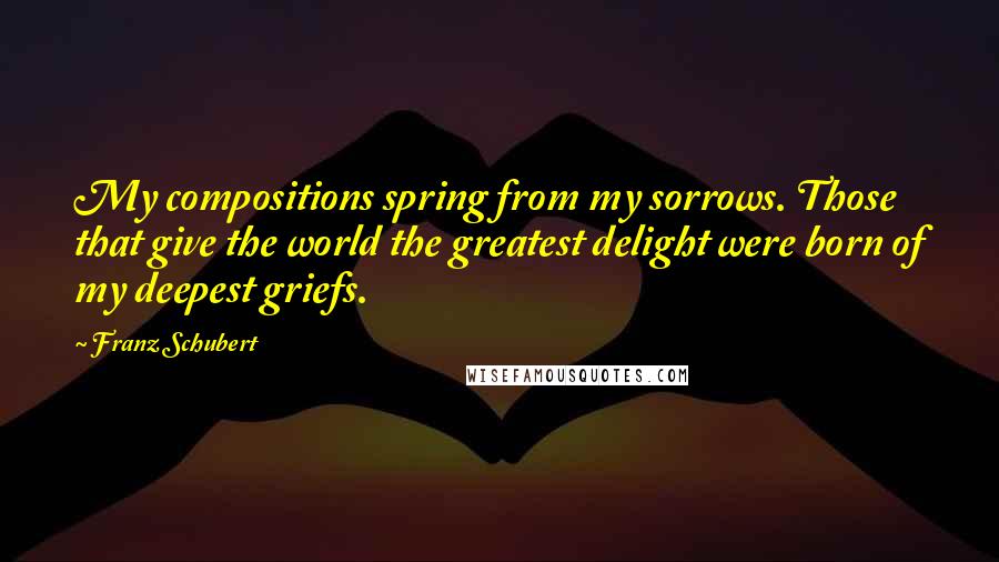 Franz Schubert quotes: My compositions spring from my sorrows. Those that give the world the greatest delight were born of my deepest griefs.