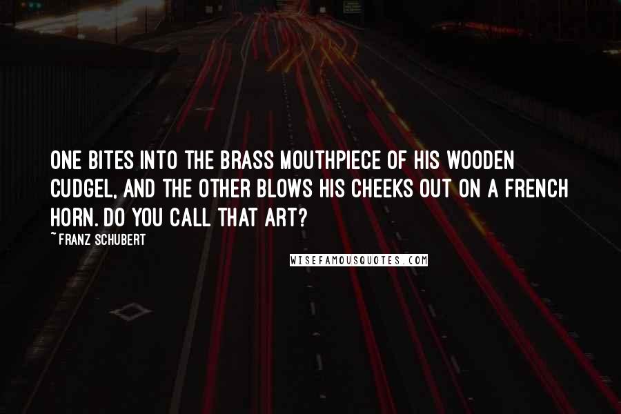Franz Schubert quotes: One bites into the brass mouthpiece of his wooden cudgel, and the other blows his cheeks out on a French horn. Do you call that Art?