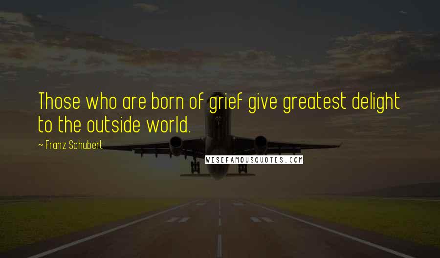 Franz Schubert quotes: Those who are born of grief give greatest delight to the outside world.
