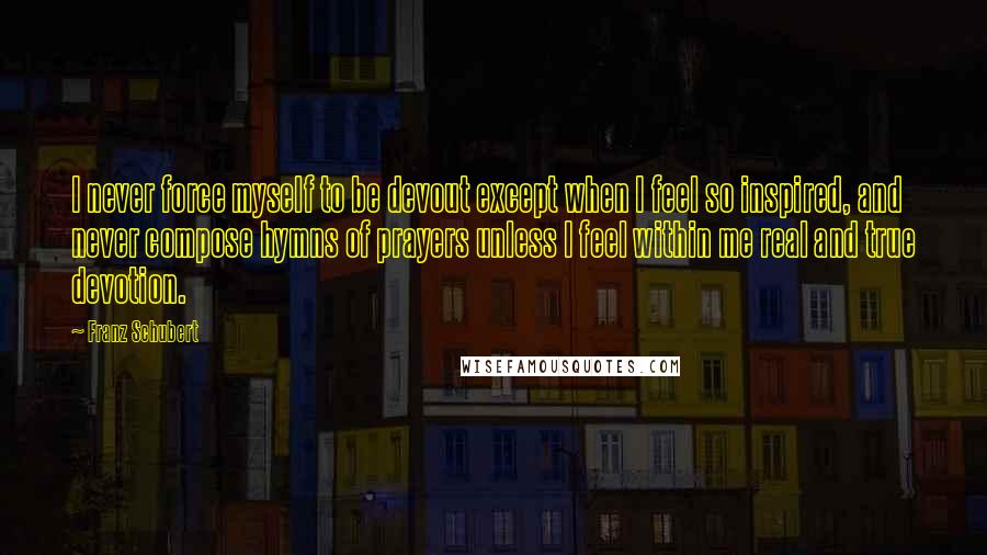 Franz Schubert quotes: I never force myself to be devout except when I feel so inspired, and never compose hymns of prayers unless I feel within me real and true devotion.