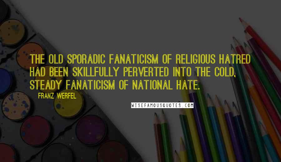 Franz Werfel quotes: The old sporadic fanaticism of religious hatred had been skillfully perverted into the cold, steady fanaticism of national hate. Franz Werfel quotes: The old sporadic fanaticism of religious hatred had been skillfully perverted into the cold, steady fanaticism of national hate.