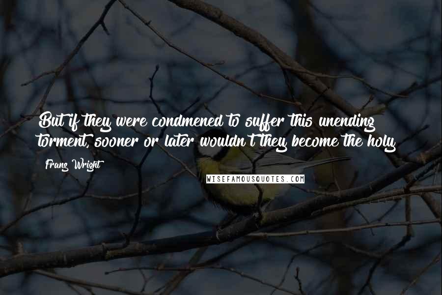 Franz Wright quotes: But if they were condmened to suffer this unending torment, sooner or later wouldn't they become the holy?