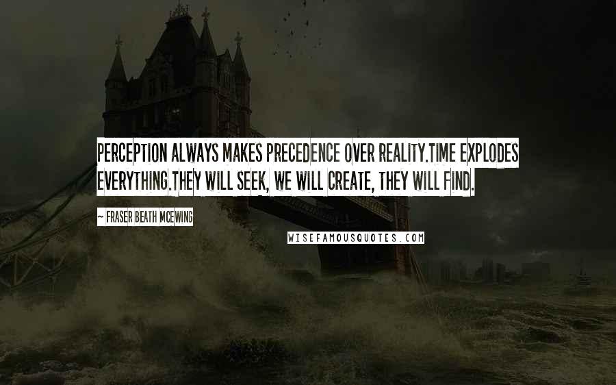 Fraser Beath McEwing quotes: Perception always makes precedence over reality.Time explodes everything.They will seek, we will create, they will find. Fraser Beath McEwing quotes: Perception always makes precedence over reality.Time explodes everything.They will seek, we will create, they will find.