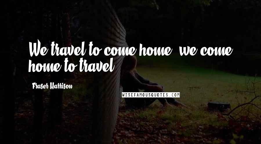 Fraser Harrison quotes: We travel to come home; we come home to travel.