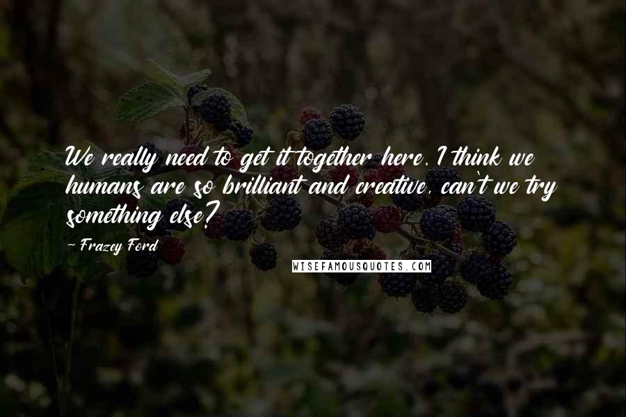 Frazey Ford quotes: We really need to get it together here. I think we humans are so brilliant and creative, can't we try something else? Frazey Ford quotes: We really need to get it together here. I think we humans are so brilliant and creative, can't we try something else?