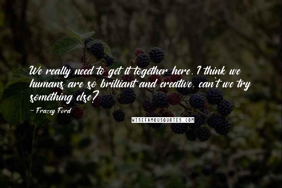 Frazey Ford quotes: We really need to get it together here. I think we humans are so brilliant and creative, can't we try something else?