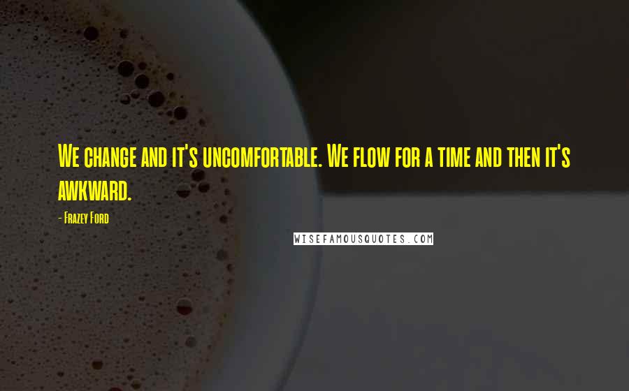 Frazey Ford quotes: We change and it's uncomfortable. We flow for a time and then it's awkward.