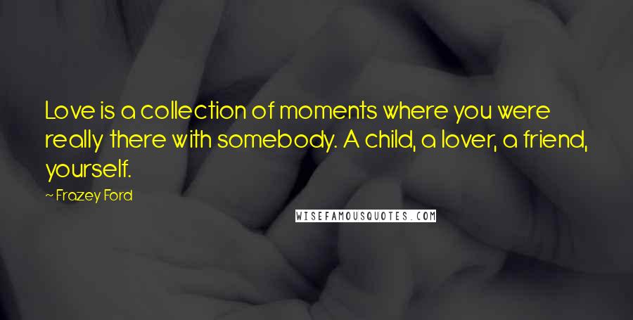 Frazey Ford quotes: Love is a collection of moments where you were really there with somebody. A child, a lover, a friend, yourself.