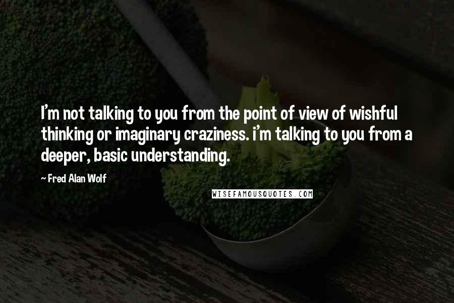 Fred Alan Wolf quotes: I'm not talking to you from the point of view of wishful thinking or imaginary craziness. i'm talking to you from a deeper, basic understanding. Fred Alan Wolf quotes: I'm not talking to you from the point of view of wishful thinking or imaginary craziness. i'm talking to you from a deeper, basic understanding.