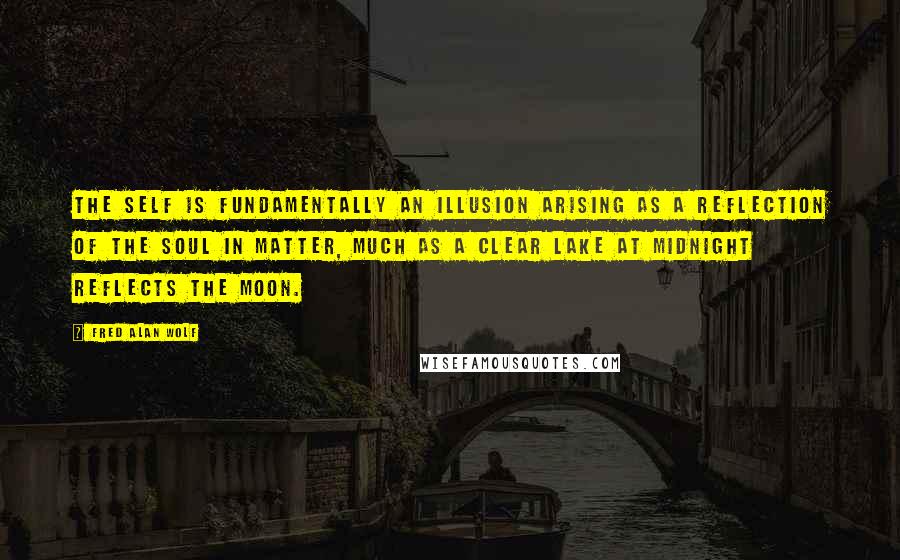 Fred Alan Wolf quotes: The self is fundamentally an illusion arising as a reflection of the soul in matter, much as a clear lake at midnight reflects the moon. Fred Alan Wolf quotes: The self is fundamentally an illusion arising as a reflection of the soul in matter, much as a clear lake at midnight reflects the moon.